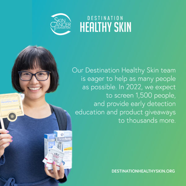 Our Destination Healthy Skin team is eager to help as many people as possible. In 2022, we expect to screen nearly 1,500 people and provide early detection education and product giveaways to thousands more.